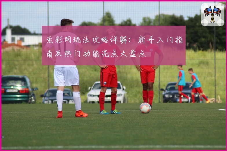 竞彩网玩法攻略详解：新手入门指南及热门功能亮点大盘点