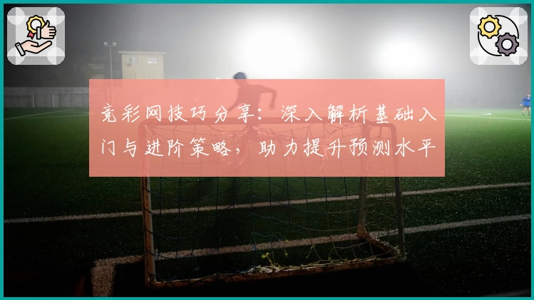 竞彩网技巧分享：深入解析基础入门与进阶策略，助力提升预测水平