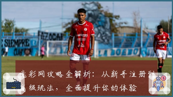 竞彩网攻略全解析：从新手注册到高级玩法，全面提升你的体验