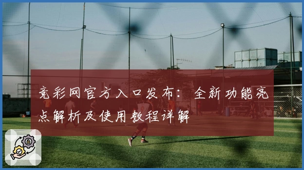 竞彩网官方入口发布：全新功能亮点解析及使用教程详解