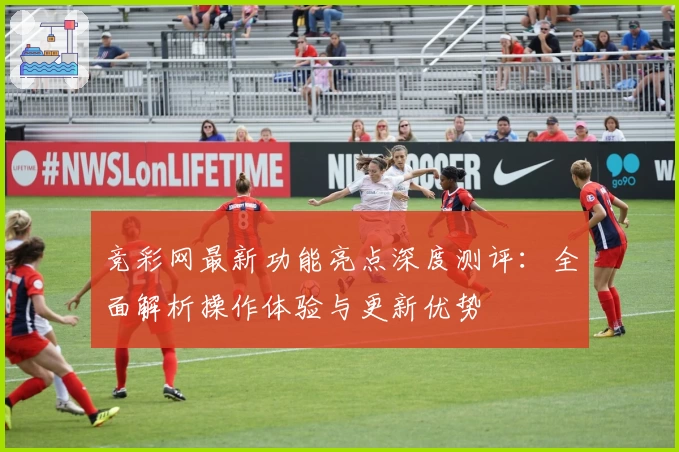 竞彩网最新功能亮点深度测评:全面解析操作体验与更新优势