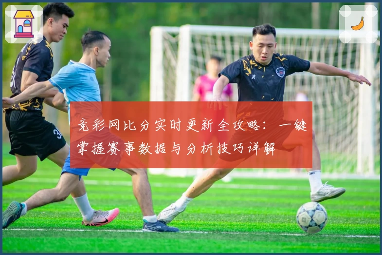 竞彩网比分实时更新全攻略：一键掌握赛事数据与分析技巧详解