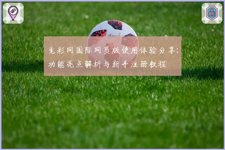 竞彩网国际网页版使用体验分享：功能亮点解析与新手注册教程