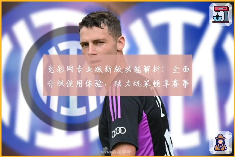竞彩网专业版新版功能解析：全面升级使用体验，助力玩家畅享赛事投注乐趣