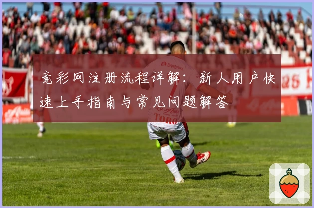 竞彩网注册流程详解：新人用户快速上手指南与常见问题解答